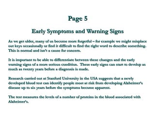 Page 5 Early Symptoms and Warning Signs As we get older, many of us become more forgetful – for example we might misplace out keys occasionally or find it difficult to find the right word to describe something.  This is normal and isn’t a cause for concern. It is important to be able to differentiate between these changes and the early warning signs of a more serious condition.  These early signs can start to develop as much as twenty years before a diagnosis is made. Research carried out at Stanford University in the USA suggests that a newly developed blood test can identify people most at risk from developing Alzheimer’s disease up to six years before the symptoms become apparent.  The test measures the levels of a number of proteins in the blood associated with Alzheimer’s.   
