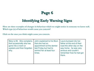 Page 6 Identifying Early Warning Signs Here are three examples of changes in behaviour which we might notice in someone we know well. Which type (s) of behaviour would cause you concern?  Click on the ones you think might cause you concern. Laura bumped into her father at the end of their road the other day on the way home.  he was very anxious and couldn’t remember how he had got there.  John explained to his Mum that she had an appointment at the dentist last Friday but had to remind her at least four times. Mary is 85.  She complains that occasionally she has gone into a room or upstairs and then forgotten why. 