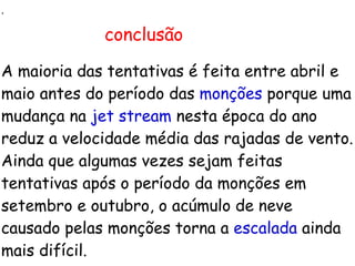 . A maioria das tentativas é feita entre abril e maio antes do período das  monções  porque uma mudança na  jet stream  nesta época do ano reduz a velocidade média das rajadas de vento. Ainda que algumas vezes sejam feitas tentativas após o período da monções em setembro e outubro, o acúmulo de neve causado pelas monções torna a  escalada  ainda mais difícil. conclusão 