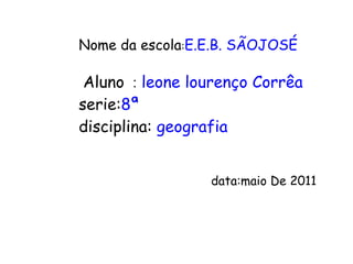 Nome da escola : E.E.B. SÃOJOSÉ Aluno   :   leone lourenço Corrêa serie: 8ª disciplina:  geografia data:maio  De 2011 