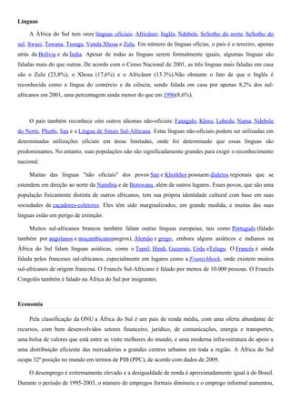 Línguas

    A África do Sul tem onze línguas oficiais: Africâner, Inglês, Ndebele, SeSotho do norte, SeSotho do
sul, Swazi, Tswana, Tsonga, Venda,Xhosa e Zulu. Em número de línguas oficias, o país é o terceiro, apenas
atrás da Bolívia e da Índia. Apesar de todas as línguas serem formalmente iguais, algumas línguas são
faladas mais do que outras. De acordo com o Censo Nacional de 2001, as três línguas mais faladas em casa
são o Zulu (23,8%), o Xhosa (17,6%) e o Africâner (13.3%).Não obstante o fato de que o Inglês é
reconhecida como a língua do comércio e da ciência, sendo falada em casa por apenas 8,2% dos sul-
africanos em 2001, uma percentagem ainda menor do que em 1996(8,6%).



    O país também reconhece oito outros idiomas não-oficiais: Fanagalo, Khwe, Lobedu, Nama, Ndebele
do Norte, Phuthi, San e a Língua de Sinais Sul-Africana. Estas línguas não-oficiais podem ser utilizadas em
determinadas utilizações oficiais em áreas limitadas, onde foi determinado que essas línguas são
predominantes. No entanto, suas populações não são significadamente grandes para exigir o reconhecimento
nacional.

    Muitas das línguas "não oficiais" dos povos San e Khoikhoi possuem dialetos regionais que se
estendem em direção ao norte da Namíbia e de Botswana, além de outros lugares. Esses povos, que são uma
população fisicamente distinta de outros africanos, tem sua própria identidade cultural com base em suas
sociedades de caçadores-coletores. Eles têm sido marginalizados, em grande medida, e muitas das suas
línguas estão em perigo de extinção.

    Muitos sul-africanos brancos também falam outras línguas europeias, tais como Português (falado
também por angolanos e moçambicanosnegros), Alemão e grego, embora alguns asiáticos e indianos na
África do Sul falam línguas asiáticas, como o Tamil, Hindi, Guzerate, Urdu eTelugu. O Francês é ainda
falada pelos franceses sul-africanos, especialmente em lugares como a Franschhoek, onde existem muitos
sul-africanos de origem francesa. O Francês Sul-Africano é falado por menos de 10.000 pessoas. O Francês
Congolês também é falado na África do Sul por imigrantes.



Economia

    Pela classificação da ONU a África do Sul é um país de renda média, com uma oferta abundante de
recursos, com bem desenvolvidos setores financeiro, jurídico, de comunicações, energia e transportes,
uma bolsa de valores que está entre as vinte melhores do mundo, e uma moderna infra-estrutura de apoio a
uma distribuição eficiente das mercadorias a grandes centros urbanos em toda a região. A África do Sul
ocupa 32ª posição no mundo em termos de PIB (PPC), de acordo com dados de 2009.

    O desemprego é extremamente elevado e a desigualdade de renda é aproximadamente igual à do Brasil.
Durante o período de 1995-2003, o número de empregos formais diminuiu e o emprego informal aumentou,
 