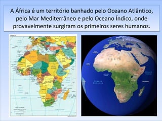 A África é um território banhado pelo Oceano Atlântico, pelo Mar Mediterrâneo e pelo Oceano Índico, onde provavelmente surgiram os primeiros seres humanos. 