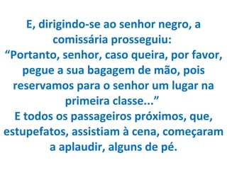 E, dirigindo-se ao senhor negro, a comissária prosseguiu:  “Portanto, senhor, caso queira, por favor, pegue a sua bagagem de mão, pois reservamos para o senhor um lugar na primeira classe...”  E todos os passageiros próximos, que, estupefatos, assistiam à cena, começaram a aplaudir, alguns de pé. 