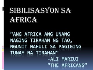 SIBILISASYON SA
AFRICA
“ANG AFRICA ANG UNANG
NAGING TIRAHAN NG TAO,
NGUNIT NAHULI SA PAGIGING
TUNAY NA TIRAHAN”
             -ALI MARZUI
             “THE AFRICANS”
 