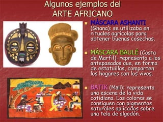 Algunos ejemplos del
  ARTE AFRICANO
             MÁSCARA ASHANTI
              (Ghana): se utilizaba en
              rituales agrícolas para
              obtener buenas cosechas.

             MÁSCARA BAULÉ (Costa
              de Marfil): representa a los
              antepasados que, en forma
              de estatuillas, comparten
              los hogares con los vivos.

             BATIK (Mali): representa
              una escena de la vida
              cotidiana. Los colores se
              consiguen con pigmentos
              naturales aplicados sobre
              una tela de algodón.
 