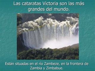 Las cataratas Victoria son las más
            grandes del mundo.




Están situadas en el río Zambeze, en la frontera de
               Zambia y Zimbabue.
 