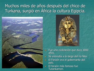 Muchos miles de años después del chico de
Turkana, surgió en África la cultura Egipcia.




                         Fue una civilización que duro 3000
                          años.
                         Se extendía a lo largo del río Nilo.
                         El Faraón era el gobernante del
                          país.
                         El faraón más famoso fue
                          Tutankamon.
 