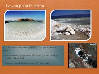 Lowest point in Africa




1. Lake Assal in Djibouti lies at 515 feet (155m) below
sea level.

2. It's a fascinating salt water lake, with beaches literally
     made of pure salt.

3. Some of the salt banks are over 65 meter deep
 