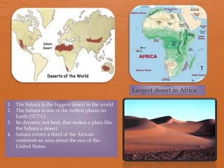 Largest desert in Africa

1. The Sahara is the biggest desert in the world
2. The Sahara is one of the hottest places on
   Earth (57.7 C)
3. Its dryness, not heat, that makes a place like
   the Sahara a desert.
4. Sahara covers a third of the African
   continent-an area about the size of the
   United States.
 