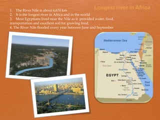 1. The River Nile is about 6,670 km
                                                    Longest river in Africa
2. It is the longest river in Africa and in the world
3. Most Egyptians lived near the Nile as it provided water, food,
transportation and excellent soil for growing food.
4. The River Nile flooded every year between June and September
 