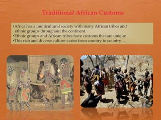 Traditional African Customs

•Africa has a multicultural society with many African tribes and
 ethnic groups throughout the continent.
•Ethnic groups and African tribes have customs that are unique
•This rich and diverse culture varies from country to country…
 