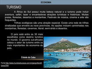 ECONOMIA

      TURISMO
               A África do Sul possui muita beleza natural e o turismo pode incluir
     aventura, safári, lazer e encantadoras atrações turísticas e históricas. Muitas
     praias, florestas, desertos e montanhas. Festivais de música, cinema e arte são
     frequentes.
               Trilhas ecológicas são uma atração especial. Existe uma rede de trilhas
     sinalizadas que envolve as nove províncias. As opções incluem caminhadas nas
     montanhas, florestas, cavernas, litoral, semi-árido e desertos.

           O país está entre os 30 mais
       escolhidos como destino turístico
       no mundo. O governo sul-africano
       coloca o setor de turismo entre os
       mais importantes da economia do
       país.



                         Cidade do Cabo

Fonte:http://www.mundoeducacao.com.br/geografia/afri
ca-sul.htm
 