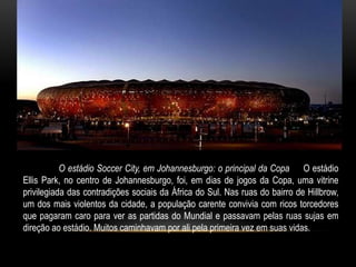 http://www.estadao.com.br




           O estádio Soccer City, em Johannesburgo: o principal da Copa O estádio
Ellis Park, no centro de Johannesburgo, foi, em dias de jogos da Copa, uma vitrine
privilegiada das contradições sociais da África do Sul. Nas ruas do bairro de Hillbrow,
um dos mais violentos da cidade, a população carente convivia com ricos torcedores
que pagaram caro para ver as partidas do Mundial e passavam pelas ruas sujas em
direção ao estádio. Muitos caminhavam por ali pela primeira vez em suas vidas.
 