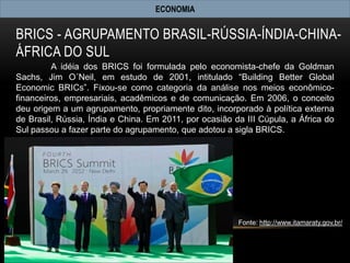 ECONOMIA


BRICS - AGRUPAMENTO BRASIL-RÚSSIA-ÍNDIA-CHINA-
ÁFRICA DO SUL
         A idéia dos BRICS foi formulada pelo economista-chefe da Goldman
Sachs, Jim O´Neil, em estudo de 2001, intitulado “Building Better Global
Economic BRICs”. Fixou-se como categoria da análise nos meios econômico-
financeiros, empresariais, acadêmicos e de comunicação. Em 2006, o conceito
deu origem a um agrupamento, propriamente dito, incorporado à política externa
de Brasil, Rússia, Índia e China. Em 2011, por ocasião da III Cúpula, a África do
Sul passou a fazer parte do agrupamento, que adotou a sigla BRICS.




                                                        Fonte: http://www.itamaraty.gov.br/
 