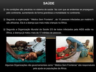 SAÚDE
 As condições são precárias no sistema de saúde faz com que as endemias se propaguem
  pelo continente, aumentando de forma grandiosa a mortalidade no continente.


 Segundo a organização “ Médico Sem Fronteira” , de 10 pessoas infectadas por malária 9
  são africanas. Ela é a doença que mais mata crianças na África.


 Segundo a Organização Mundial da Saúde 2/3 de todos infectados pela AIDS estão na
  África, a doença já matou mais de 17 milhões de pessoas.




 Algumas Organizações não governamentais como “ Médico Sem Fronteiras” são responsáveis
                             pela ajuda as populações da África.
 