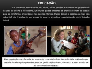 EDUCAÇÃO
            Os problemas educacionais são sérios, faltam escolas e o número de profissionais
da área de ensino é insuficiente. Em muitos países africanos as crianças deixam as escolas
para se transformar em soldados nas guerras internas. Outras deixam a escola para lutar pela
sobrevivência, trabalhando em minas de ouro e agricultura caracterizando como trabalho
infantil.




 Uma população que não sabe ler e escrever pode ser facilmente manipulada, aceitando com
 certa facilidade aquilo que outras pessoas (políticos) lhe dizem, não tendo acesso a cultura e
                                  ao crescimento intelectual.”
 