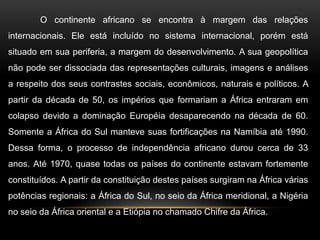 O continente africano se encontra à margem das relações
internacionais. Ele está incluído no sistema internacional, porém está
situado em sua periferia, a margem do desenvolvimento. A sua geopolítica
não pode ser dissociada das representações culturais, imagens e análises
a respeito dos seus contrastes sociais, econômicos, naturais e políticos. A
partir da década de 50, os impérios que formariam a África entraram em
colapso devido a dominação Européia desaparecendo na década de 60.
Somente a África do Sul manteve suas fortificações na Namíbia até 1990.
Dessa forma, o processo de independência africano durou cerca de 33
anos. Até 1970, quase todas os países do continente estavam fortemente
constituídos. A partir da constituição destes países surgiram na África várias
potências regionais: a África do Sul, no seio da África meridional, a Nigéria
no seio da África oriental e a Etiópia no chamado Chifre da África.
 