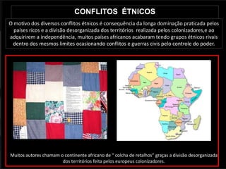CONFLITOS ÉTNICOS
O motivo dos diversos conflitos étnicos é consequência da longa dominação praticada pelos
  países ricos e a divisão desorganizada dos territórios realizada pelos colonizadores,e ao
adquirirem a independência, muitos países africanos acabaram tendo grupos étnicos rivais
 dentro dos mesmos limites ocasionando conflitos e guerras civis pelo controle do poder.




  Colcha de retalhos                               África


Muitos autores chamam o continente africano de “ colcha de retalhos” graças a divisão desorganizada
                       dos territórios feita pelos europeus colonizadores.
 