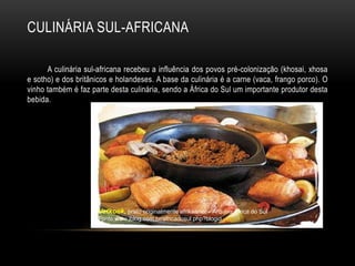 CULINÁRIA SUL-AFRICANA

      A culinária sul-africana recebeu a influência dos povos pré-colonização (khosai, xhosa
e sotho) e dos britânicos e holandeses. A base da culinária é a carne (vaca, frango porco). O
vinho também é faz parte desta culinária, sendo a África do Sul um importante produtor desta
bebida.




                     Vetkoek, prato originalmente afrikaaner – Arquivo África do Sul
                     Fonte:www.jblog.com.br/africadosul.php?blogid
 