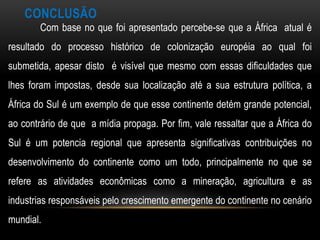 CONCLUSÃO
        Com base no que foi apresentado percebe-se que a África atual é
resultado do processo histórico de colonização européia ao qual foi
submetida, apesar disto é visível que mesmo com essas dificuldades que
lhes foram impostas, desde sua localização até a sua estrutura política, a
África do Sul é um exemplo de que esse continente detém grande potencial,
ao contrário de que a mídia propaga. Por fim, vale ressaltar que a África do
Sul é um potencia regional que apresenta significativas contribuições no
desenvolvimento do continente como um todo, principalmente no que se
refere as atividades econômicas como a mineração, agricultura e as
industrias responsáveis pelo crescimento emergente do continente no cenário
mundial.
 