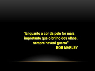 "Enquanto a cor da pele for mais
importante que o brilho dos olhos,
     sempre haverá guerra"
                     BOB MARLEY
 
