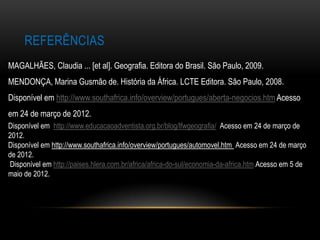 REFERÊNCIAS
MAGALHÃES, Claudia ... [et al]. Geografia. Editora do Brasil. São Paulo, 2009.
MENDONÇA, Marina Gusmão de. História da África. LCTE Editora. São Paulo, 2008.
Disponível em http://www.southafrica.info/overview/portugues/aberta-negocios.htm Acesso
em 24 de março de 2012.
Disponível em http://www.educacaoadventista.org.br/blog/lfwgeografia/ Acesso em 24 de março de
2012.
Disponível em http://www.southafrica.info/overview/portugues/automovel.htm Acesso em 24 de março
de 2012.
Disponível em http://paises.hlera.com.br/africa/africa-do-sul/economia-da-africa.htm Acesso em 5 de
maio de 2012.
 