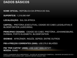 DADOS BÁSICOS

NOME OFICIAL: REPÚBLICA DA ÁFRICA DO SUL

SUPERFÍCIE: 1.219.090 KM²

LOCALIZAÇÃO: SUL DA ÁFRICA

CAPITAL: PRETÓRIA (EXECUTIVA), CIDADE DO CABO (LEGISLATIVA) E
BLOEMFONTEIN (JUDICIÁRIA)

PRINCIPAIS CIDADES: CIDADE DO CABO, PRETÓRIA, JOHANNESBURG,
DURBAN, PORTO ELIZABETH, BLOEMFONTEIN

IDIOMAS: AFRICÂNER, INGLÊS, SEPEDI, ENTRE OUTROS

PIB A PREÇOS CORRENTES (2008): US$ 276,5 BILHÕES

PIB "PER CAPITA" (2008): US$ 5.667 5666,557377
MOEDA: RAND

FONTE: ELABORADO PELO MRE/DPR/DIC - DIVISÃO DE INFORMAÇÃO COMERCIAL, COM BASE EM DADOS DO EIU -
ECONOMIST INTELLIGENCE UNIT, COUNTRY REPORT AUGUST 2009.
 