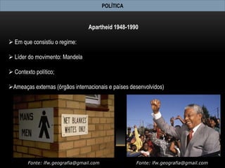POLÍTICA


                                 Apartheid 1948-1990

 Em que consistiu o regime:

 Líder do movimento: Mandela

 Contexto político;

Ameaças externas (órgãos internacionais e países desenvolvidos)




        Fonte: lfw.geografia@gmail.com              Fonte: lfw.geografia@gmail.com
 