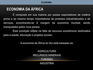 ECONOMIA


  ECONOMIA DA ÁFRICA
       É composta em sua maioria por países exportadores de matéria
prima e ao mesmo tempo importadores de produtos industrializados e de
serviços, encontrando-se à margem da economia mundial, sendo
manipulados pelos ricos países.
       Está condição reflete na falta de recursos econômicos destinados
para a saúde, educação e projetos sociais.


              A economia da África do Sul está baseada na:


                             AGRICULTURA
                         RECURSOS MINERAIS
                                  TURISMO
                               INDÚSTRIA
 