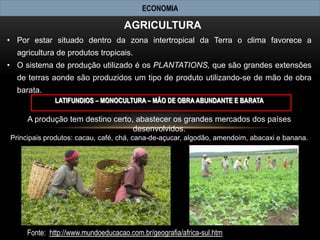 ECONOMIA

                                    AGRICULTURA
• Por estar situado dentro da zona intertropical da Terra o clima favorece a
  agricultura de produtos tropicais.
• O sistema de produção utilizado é os PLANTATIONS, que são grandes extensões
  de terras aonde são produzidos um tipo de produto utilizando-se de mão de obra
  barata.
             LATIFUNDIOS – MONOCULTURA – MÃO DE OBRA ABUNDANTE E BARATA

     A produção tem destino certo, abastecer os grandes mercados dos países
                                  desenvolvidos.
Principais produtos: cacau, café, chá, cana-de-açucar, algodão, amendoim, abacaxi e banana.




     Fonte: http://www.mundoeducacao.com.br/geografia/africa-sul.htm
 