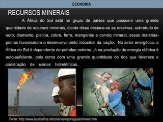 ECONOMIA

 RECURSOS MINERAIS
          A África do Sul está no grupo de países que possuem uma grande
quantidade de recursos minerais, diante disso destaca-se as reservas, sobretudo de
ouro, diamante, platina, cobre, ferro, manganês e carvão mineral, essas matérias-
primas favoreceram o desenvolvimento industrial da nação. No setor energético, a
África do Sul é dependente de petróleo externo, já na produção de energia elétrica é
auto-suficiente, pois conta com uma grande quantidade de rios que favorece a
construção      de     usinas      hidrelétricas.




 Fonte: http://www.southafrica.info/overview/portugues/mineiro.htm
 