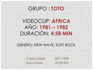 GRUPO : TOTO

  VIDEOCLIP: AFRICA
   AÑO: 1981 – 1982
 DURACIÓN: 4:58 MIN

GENERO: NEW WAVE, SOFT ROCK


   • Carlos López   30711598
   • Boris Osorio   31051091
 