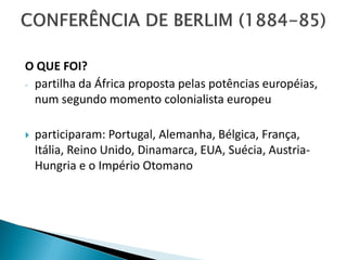 O QUE FOI?
- partilha da África proposta pelas potências européias,
  num segundo momento colonialista europeu

   participaram: Portugal, Alemanha, Bélgica, França,
    Itália, Reino Unido, Dinamarca, EUA, Suécia, Austria-
    Hungria e o Império Otomano
 