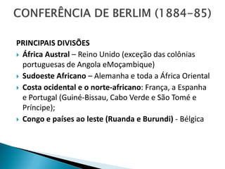 PRINCIPAIS DIVISÕES
 África Austral – Reino Unido (exceção das colônias
  portuguesas de Angola eMoçambique)
 Sudoeste Africano – Alemanha e toda a África Oriental
 Costa ocidental e o norte-africano: França, a Espanha
  e Portugal (Guiné-Bissau, Cabo Verde e São Tomé e
  Príncipe);
 Congo e países ao leste (Ruanda e Burundi) - Bélgica
 