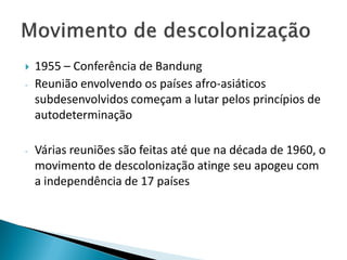    1955 – Conferência de Bandung
-   Reunião envolvendo os países afro-asiáticos
    subdesenvolvidos começam a lutar pelos princípios de
    autodeterminação

-   Várias reuniões são feitas até que na década de 1960, o
    movimento de descolonização atinge seu apogeu com
    a independência de 17 países
 