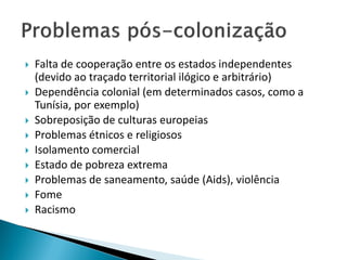    Falta de cooperação entre os estados independentes
    (devido ao traçado territorial ilógico e arbitrário)
   Dependência colonial (em determinados casos, como a
    Tunísia, por exemplo)
   Sobreposição de culturas europeias
   Problemas étnicos e religiosos
   Isolamento comercial
   Estado de pobreza extrema
   Problemas de saneamento, saúde (Aids), violência
   Fome
   Racismo
 