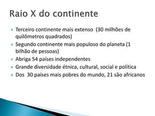    Terceiro continente mais extenso (30 milhões de
    quilômetros quadrados)
   Segundo continente mais populoso do planeta (1
    bilhão de pessoas)
   Abriga 54 países independentes
   Grande diversidade étnica, cultural, social e política
   Dos 30 países mais pobres do mundo, 21 são africanos
 