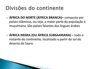    ÁFRICA DO NORTE (ÁFRICA BRANCA)– composta por
    países islâmicos, ou seja, a maior parte da população é
    muçulmana. São países falantes das línguas árabes

   ÁFRICA NEGRA (OU ÁFRICA SUBSAARIANA) – todo o
    restante do continente, localizado a partir do sul do
    deserto do Saara.
 