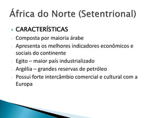    CARACTERÍSTICAS
-   Composta por maioria árabe
-   Apresenta os melhores indicadores econômicos e
    sociais do continente
-   Egito – maior país industrializado
-   Argélia – grandes reservas de petróleo
-   Possui forte intercâmbio comercial e cultural com a
    Europa
 