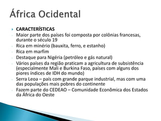    CARACTERÍSTICAS
-   Maior parte dos países foi composta por colônias francesas,
    durante o século 19
-   Rica em minério (bauxita, ferro, e estanho)
-   Rica em marfim
-   Destaque para Nigéria (petróleo e gás natural)
-   Vários países da região praticam a agricultura de subsistência
    (especialmente Mali e Burkina Faso, países com alguns dos
    piores índices de IDH do mundo)
-   Serra Leoa – país com grande parque industrial, mas com uma
    das populações mais pobres do continente
-   Fazem parte do CEDEAO – Comunidade Econõmica dos Estados
    da África do Oeste
 