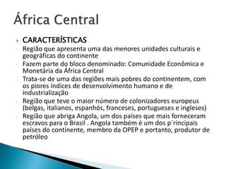    CARACTERÍSTICAS
-   Região que apresenta uma das menores unidades culturais e
    geográficas do continente
-   Fazem parte do bloco denominado: Comunidade Econômica e
    Monetária da África Central
-   Trata-se de uma das regiões mais pobres do continentem, com
    os piores índices de desenvolvimento humano e de
    industrialização
-   Região que teve o maior número de colonizadores europeus
    (belgas, italianos, espanhós, franceses, portugueses e ingleses)
-   Região que abriga Angola, um dos países que mais forneceram
    escravos para o Brasil . Angola também é um dos p´rincipais
    países do continente, membro da OPEP e portanto, produtor de
    petróleo
 