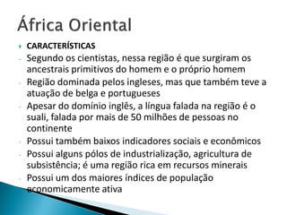    CARACTERÍSTICAS
-   Segundo os cientistas, nessa região é que surgiram os
    ancestrais primitivos do homem e o próprio homem
-   Região dominada pelos ingleses, mas que também teve a
    atuação de belga e portugueses
-   Apesar do domínio inglês, a língua falada na região é o
    suali, falada por mais de 50 milhões de pessoas no
    continente
-   Possui também baixos indicadores sociais e econômicos
-   Possui alguns pólos de industrialização, agricultura de
    subsistência; é uma região rica em recursos minerais
-   Possui um dos maiores índices de população
    economicamente ativa
 