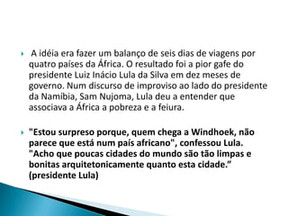    A idéia era fazer um balanço de seis dias de viagens por
    quatro países da África. O resultado foi a pior gafe do
    presidente Luiz Inácio Lula da Silva em dez meses de
    governo. Num discurso de improviso ao lado do presidente
    da Namíbia, Sam Nujoma, Lula deu a entender que
    associava a África a pobreza e a feiura.

   "Estou surpreso porque, quem chega a Windhoek, não
    parece que está num país africano", confessou Lula.
    "Acho que poucas cidades do mundo são tão limpas e
    bonitas arquitetonicamente quanto esta cidade.”
    (presidente Lula)
 