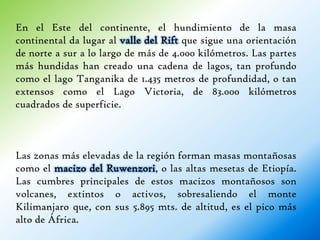 En el Este del continente, el hundimiento de la masa
continental da lugar al valle del Rift que sigue una orientación
de norte a sur a lo largo de más de 4.000 kilómetros. Las partes
más hundidas han creado una cadena de lagos, tan profundo
como el lago Tanganika de 1.435 metros de profundidad, o tan
extensos como el Lago Victoria, de 83.000 kilómetros
cuadrados de superficie.



Las zonas más elevadas de la región forman masas montañosas
como el macizo del Ruwenzori, o las altas mesetas de Etiopía.
Las cumbres principales de estos macizos montañosos son
volcanes, extintos o activos, sobresaliendo el monte
Kilimanjaro que, con sus 5.895 mts. de altitud, es el pico más
alto de África.
 