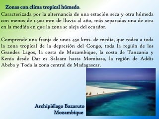 Zonas con clima tropical húmedo.
Caracterizada por la alternancia de una estación seca y otra húmeda
con menos de 1.500 mm de lluvia al año, más separadas una de otra
en la medida en que la zona se aleja del ecuador.

Comprende una franja de unos 450 kms. de media, que rodea a toda
la zona tropical de la depresión del Congo, toda la región de los
Grandes Lagos, la costa de Mozambique, la costa de Tanzania y
Kenia desde Dar es Salaam hasta Mombasa, la región de Addis
Abeba y Toda la zona central de Madagascar.




              Archipiélago Bazaruto
                      Mozambique
 