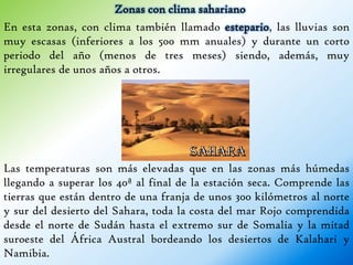 Zonas con clima sahariano
En esta zonas, con clima también llamado estepario, las lluvias son
muy escasas (inferiores a los 500 mm anuales) y durante un corto
periodo del año (menos de tres meses) siendo, además, muy
irregulares de unos años a otros.




Las temperaturas son más elevadas que en las zonas más húmedas
llegando a superar los 40ª al final de la estación seca. Comprende las
tierras que están dentro de una franja de unos 300 kilómetros al norte
y sur del desierto del Sahara, toda la costa del mar Rojo comprendida
desde el norte de Sudán hasta el extremo sur de Somalia y la mitad
suroeste del África Austral bordeando los desiertos de Kalahari y
Namibia.
 