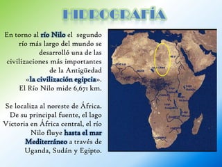 En torno al río Nilo el segundo
     río más largo del mundo se
             desarrolló una de las
 civilizaciones más importantes
                de la Antigüedad
        «la civilización egipcia».
     El Río Nilo mide 6,671 km.

Se localiza al noreste de África.
 De su principal fuente, el lago
Victoria en África central, el río
         Nilo fluye hasta el mar
       Mediterráneo a través de
       Uganda, Sudán y Egipto.
 