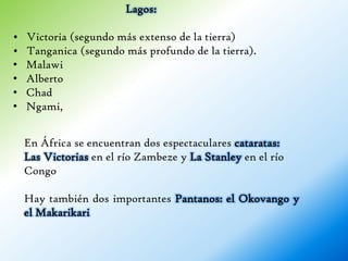 Lagos:

•   Victoria (segundo más extenso de la tierra)
•   Tanganica (segundo más profundo de la tierra).
•   Malawi
•   Alberto
•   Chad
•   Ngami,


    En África se encuentran dos espectaculares cataratas:
    Las Victorias en el río Zambeze y La Stanley en el río
    Congo

    Hay también dos importantes Pantanos: el Okovango y
    el Makarikari
 