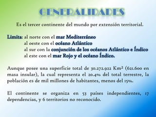 Es el tercer continente del mundo por extensión territorial.

Limita: al norte con el mar Mediterráneo
        al oeste con el océano Atlántico
        al sur con la conjunción de los océanos Atlántico e Índico
        al este con el mar Rojo y el océano Índico.

Aunque posee una superficie total de 30.272.922 Km² (621.600 en
masa insular), la cual representa el 20.4% del total terrestre, la
población es de mil millones de habitantes, menos del 15%.

El continente se organiza en 53 países independientes, 17
dependencias, y 6 territorios no reconocido.
 