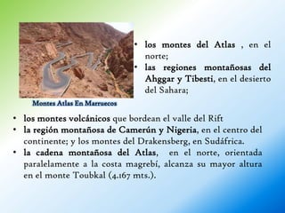 • los montes del Atlas , en el
                                  norte;
                                • las regiones montañosas del
                                  Ahggar y Tibesti, en el desierto
                                  del Sahara;
    Montes Atlas En Marruecos

• los montes volcánicos que bordean el valle del Rift
• la región montañosa de Camerún y Nigeria, en el centro del
  continente; y los montes del Drakensberg, en Sudáfrica.
• la cadena montañosa del Atlas, en el norte, orientada
  paralelamente a la costa magrebí, alcanza su mayor altura
  en el monte Toubkal (4.167 mts.).
 